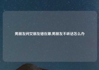 男朋友问女朋友错在哪,男朋友不听话怎么办