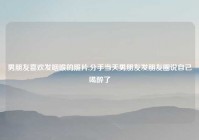 男朋友喜欢发咽喉的照片,分手当天男朋友发朋友圈说自己喝醉了