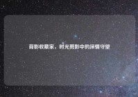 背影收藏家，时光剪影中的深情守望