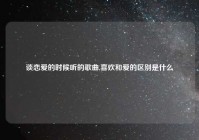 谈恋爱的时候听的歌曲,喜欢和爱的区别是什么