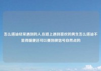 怎么搭讪经常遇到的人,在路上遇到喜欢的男生怎么搭讪不显得随便还可以要到微信号自然点的