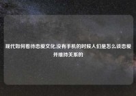 现代如何看待恋爱文化,没有手机的时候人们是怎么谈恋爱并维持关系的