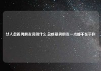 女人忽视男朋友说明什么,总感觉男朋友一点都不在乎你