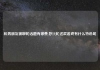 和男朋友骚聊的话题有哪些,你玩的这款游戏有什么特色呢