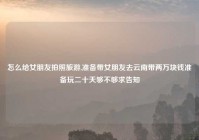 怎么给女朋友拍照旅游,准备带女朋友去云南带两万块钱准备玩二十天够不够求告知