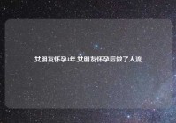 女朋友怀孕4年,女朋友怀孕后做了人流