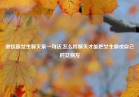 微信跟女生聊天第一句话,怎么样聊天才能把女生聊成自己的女朋友