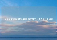 女朋友无缝衔接怎么释怀,真正放下一个人是什么感觉