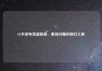 CF手游电竞超新星，赛场闪耀的明日之星