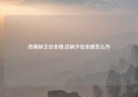 恋爱缺乏安全感,总缺少安全感怎么办