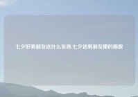 七夕好男朋友送什么东西,七夕送男朋友糖的颗数