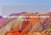 不想脱单文案搞笑女闺蜜,自己谈不到女朋友又觉得相亲很丢人怎么办