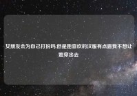 女朋友会为自己打扮吗,但是她喜欢的汉服有点露我不想让她穿出去