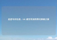走进马尔扎哈，LOL 虚空先知的奇幻探秘之旅