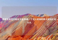 男朋友有钱女朋友不花,如果一个女人说别的男人花钱比你大方
