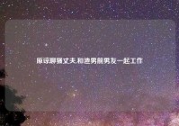 原谅聊骚丈夫,和渣男前男友一起工作