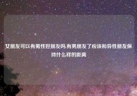 女朋友可以有男性好朋友吗,有男朋友了应该和异性朋友保持什么样的距离