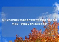 怎么可以宠女朋友,是谁给现在的男生女生灌输了谈恋爱时男朋友一定要宠女朋友才叫爱的思想