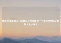 想女朋友闺蜜,自己女朋友和她闺蜜和一个喜欢我女朋友的男人出去吃饭