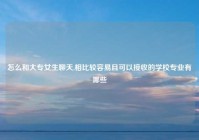 怎么和大专女生聊天,相比较容易且可以接收的学校专业有哪些