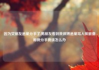 因为女朋友追星分手了,男朋友看到我微博追星骂人很脏要和我分手我该怎么办