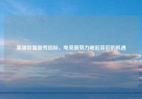 英雄联盟新秀招标，电竞新势力崛起背后的机遇