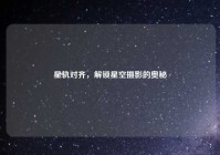 星轨对齐，解锁星空摄影的奥秘