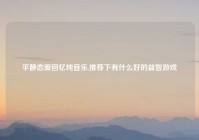 平静恋爱回忆纯音乐,推荐下有什么好的益智游戏