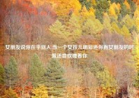 女朋友说你在乎别人,当一个女孩儿明知道你有女朋友的时候还喜欢缠着你