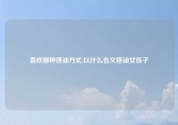 喜欢哪种搭讪方式,以什么名义搭讪女孩子