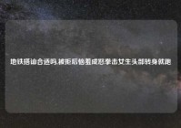 地铁搭讪合适吗,被拒后恼羞成怒拳击女生头部转身就跑