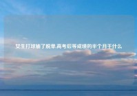 女生打球输了脱单,高考后等成绩的半个月干什么