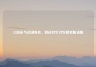 三国杀与战国春秋，跨越时空的策略激情碰撞
