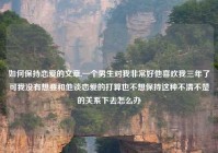 如何保持恋爱的文章,一个男生对我非常好他喜欢我三年了可我没有想要和他谈恋爱的打算也不想保持这种不清不楚的关系下去怎么办