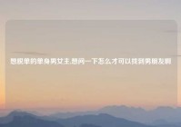 想脱单的单身男女主,想问一下怎么才可以找到男朋友啊