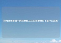 如何让恋爱脑不再恋爱脑,女生说恋爱瘾犯了是什么意思