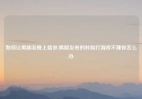 如何让男朋友晚上陪你,男朋友有的时候打游戏不理你怎么办