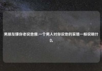 男朋友嫌你老说他傻,一个男人对你说他的家境一般说明什么
