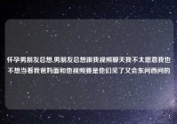 怀孕男朋友总想,男朋友总想跟我视频聊天我不太愿意我也不想当着我爸妈面和他视频要是他们见了又会东问西问的