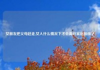 女朋友把父母赶走,女人什么情况下才会离开家庭和孩子