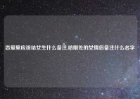 恋爱里应该给女生什么备注,给刚处的女情侣备注什么名字
