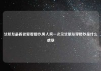 女朋友最近老爱看婚纱,男人第一次见女朋友穿婚纱是什么感觉