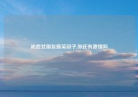 初恋女朋友搞笑段子,你还有激情吗