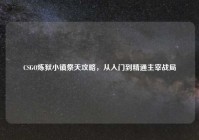 CSGO炼狱小镇祭天攻略，从入门到精通主宰战局