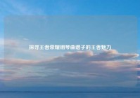 探寻王者荣耀钢琴曲谱子的王者魅力