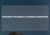 如何找到势均力敌的男朋友,女生找男朋友会有慕强心理吗