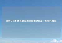 别的女生约我男朋友,如果你的女朋友一和你斗嘴后