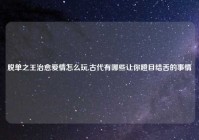 脱单之王治愈爱情怎么玩,古代有哪些让你瞪目结舌的事情