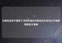 女朋友说你不要我了,异地女朋友对我说反正你可以不用理我我也不重要