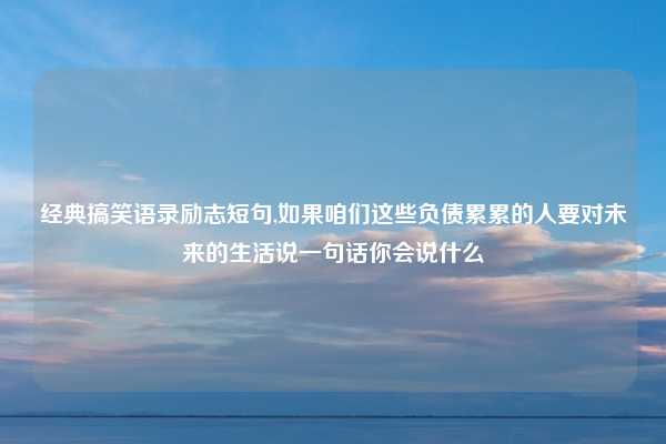 经典搞笑语录励志短句,如果咱们这些负债累累的人要对未来的生活说一句话你会说什么